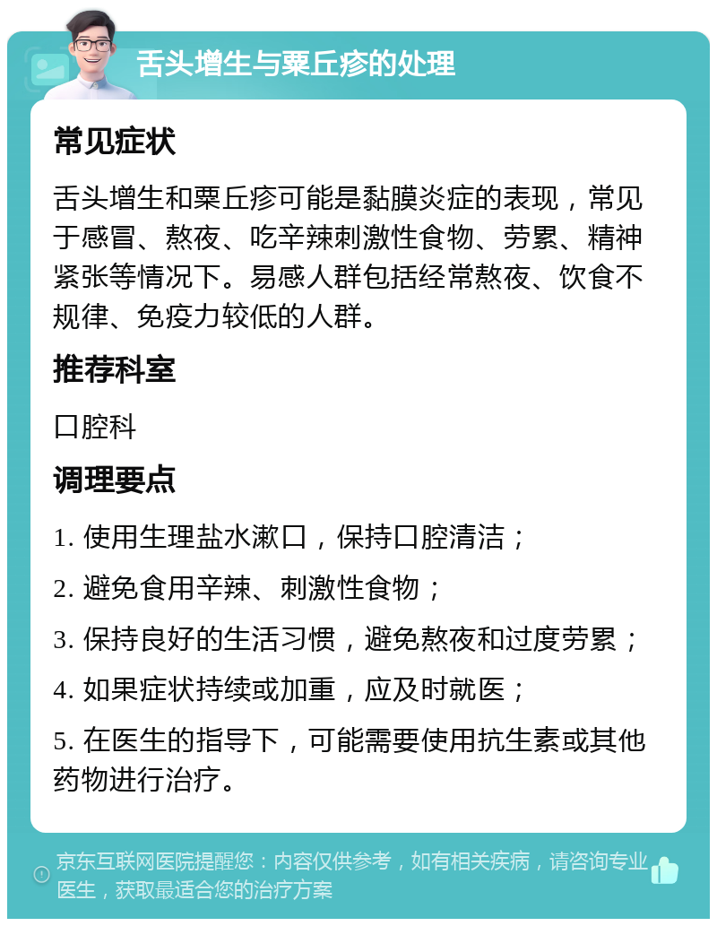 舌头增生与粟丘疹的处理 常见症状 舌头增生和粟丘疹可能是黏膜炎症的表现，常见于感冒、熬夜、吃辛辣刺激性食物、劳累、精神紧张等情况下。易感人群包括经常熬夜、饮食不规律、免疫力较低的人群。 推荐科室 口腔科 调理要点 1. 使用生理盐水漱口，保持口腔清洁； 2. 避免食用辛辣、刺激性食物； 3. 保持良好的生活习惯，避免熬夜和过度劳累； 4. 如果症状持续或加重，应及时就医； 5. 在医生的指导下，可能需要使用抗生素或其他药物进行治疗。