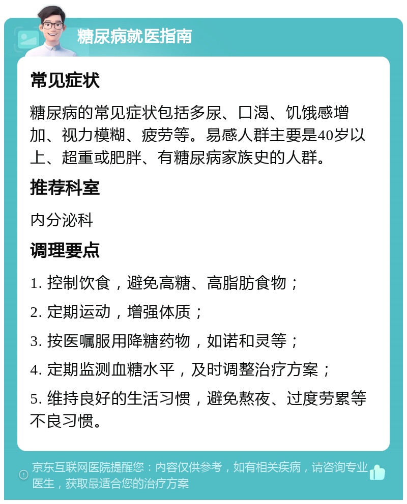 糖尿病就医指南 常见症状 糖尿病的常见症状包括多尿、口渴、饥饿感增加、视力模糊、疲劳等。易感人群主要是40岁以上、超重或肥胖、有糖尿病家族史的人群。 推荐科室 内分泌科 调理要点 1. 控制饮食，避免高糖、高脂肪食物； 2. 定期运动，增强体质； 3. 按医嘱服用降糖药物，如诺和灵等； 4. 定期监测血糖水平，及时调整治疗方案； 5. 维持良好的生活习惯，避免熬夜、过度劳累等不良习惯。