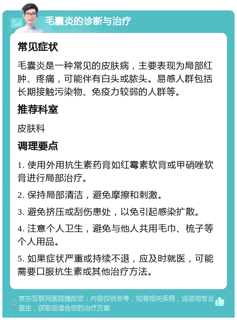 毛囊炎的诊断与治疗 常见症状 毛囊炎是一种常见的皮肤病，主要表现为局部红肿、疼痛，可能伴有白头或脓头。易感人群包括长期接触污染物、免疫力较弱的人群等。 推荐科室 皮肤科 调理要点 1. 使用外用抗生素药膏如红霉素软膏或甲硝唑软膏进行局部治疗。 2. 保持局部清洁，避免摩擦和刺激。 3. 避免挤压或刮伤患处，以免引起感染扩散。 4. 注意个人卫生，避免与他人共用毛巾、梳子等个人用品。 5. 如果症状严重或持续不退，应及时就医，可能需要口服抗生素或其他治疗方法。