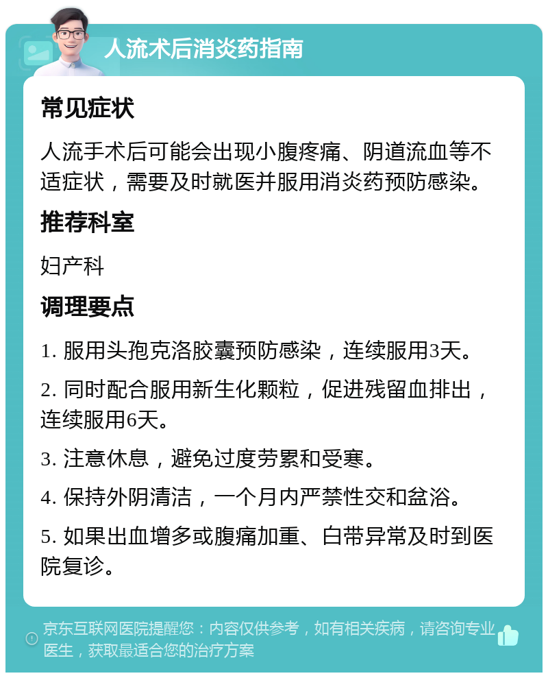 人流术后消炎药指南 常见症状 人流手术后可能会出现小腹疼痛、阴道流血等不适症状，需要及时就医并服用消炎药预防感染。 推荐科室 妇产科 调理要点 1. 服用头孢克洛胶囊预防感染，连续服用3天。 2. 同时配合服用新生化颗粒，促进残留血排出，连续服用6天。 3. 注意休息，避免过度劳累和受寒。 4. 保持外阴清洁，一个月内严禁性交和盆浴。 5. 如果出血增多或腹痛加重、白带异常及时到医院复诊。