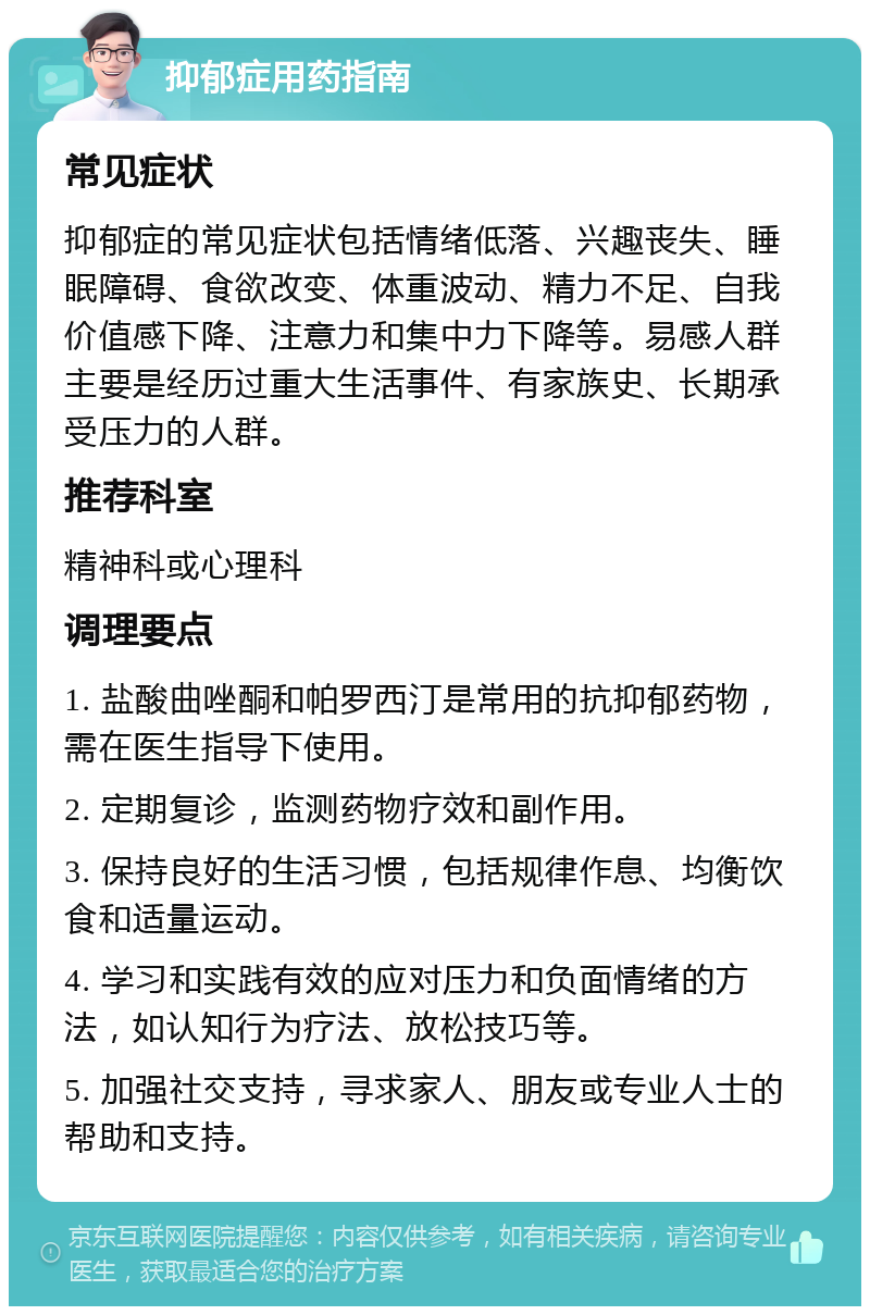 抑郁症用药指南 常见症状 抑郁症的常见症状包括情绪低落、兴趣丧失、睡眠障碍、食欲改变、体重波动、精力不足、自我价值感下降、注意力和集中力下降等。易感人群主要是经历过重大生活事件、有家族史、长期承受压力的人群。 推荐科室 精神科或心理科 调理要点 1. 盐酸曲唑酮和帕罗西汀是常用的抗抑郁药物，需在医生指导下使用。 2. 定期复诊，监测药物疗效和副作用。 3. 保持良好的生活习惯，包括规律作息、均衡饮食和适量运动。 4. 学习和实践有效的应对压力和负面情绪的方法，如认知行为疗法、放松技巧等。 5. 加强社交支持，寻求家人、朋友或专业人士的帮助和支持。