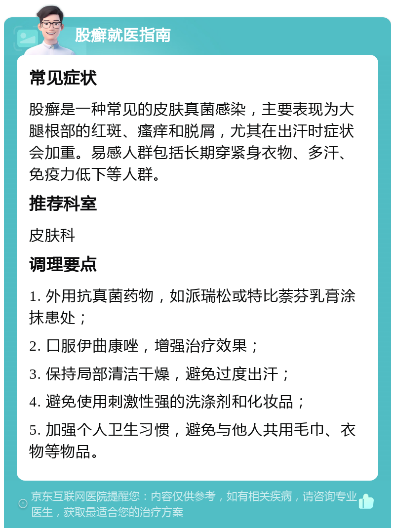 股癣就医指南 常见症状 股癣是一种常见的皮肤真菌感染，主要表现为大腿根部的红斑、瘙痒和脱屑，尤其在出汗时症状会加重。易感人群包括长期穿紧身衣物、多汗、免疫力低下等人群。 推荐科室 皮肤科 调理要点 1. 外用抗真菌药物，如派瑞松或特比萘芬乳膏涂抹患处； 2. 口服伊曲康唑，增强治疗效果； 3. 保持局部清洁干燥，避免过度出汗； 4. 避免使用刺激性强的洗涤剂和化妆品； 5. 加强个人卫生习惯，避免与他人共用毛巾、衣物等物品。