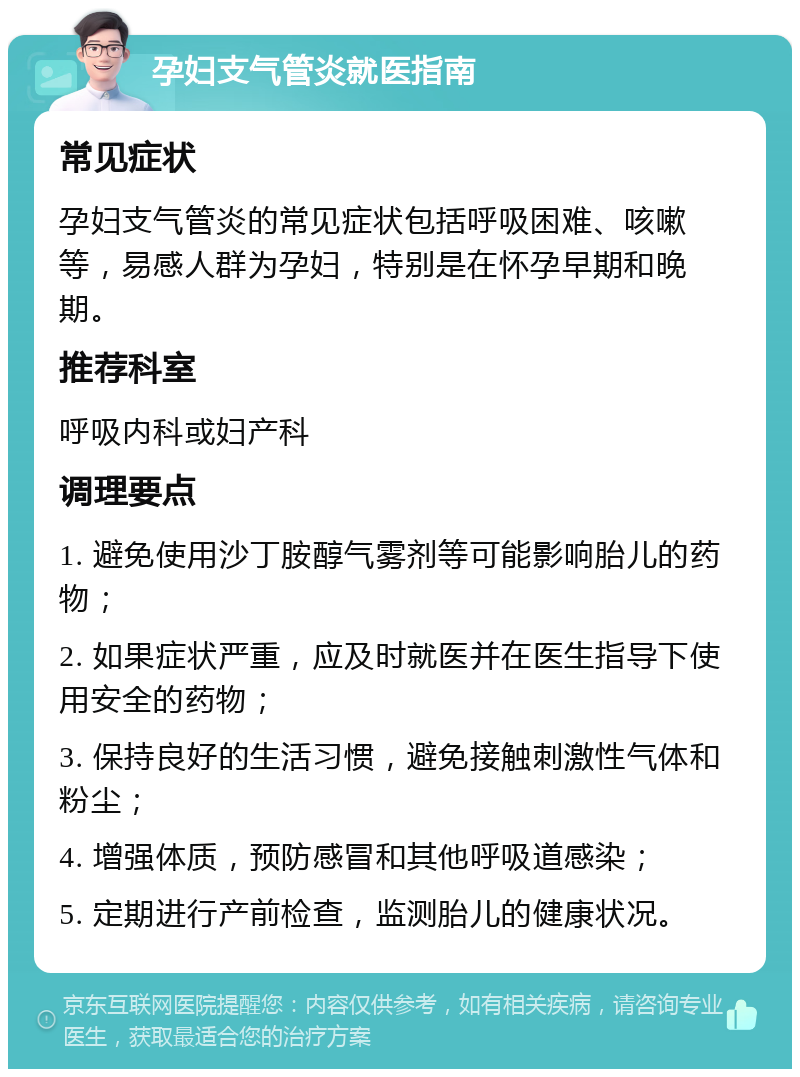 孕妇支气管炎就医指南 常见症状 孕妇支气管炎的常见症状包括呼吸困难、咳嗽等，易感人群为孕妇，特别是在怀孕早期和晚期。 推荐科室 呼吸内科或妇产科 调理要点 1. 避免使用沙丁胺醇气雾剂等可能影响胎儿的药物； 2. 如果症状严重，应及时就医并在医生指导下使用安全的药物； 3. 保持良好的生活习惯，避免接触刺激性气体和粉尘； 4. 增强体质，预防感冒和其他呼吸道感染； 5. 定期进行产前检查，监测胎儿的健康状况。