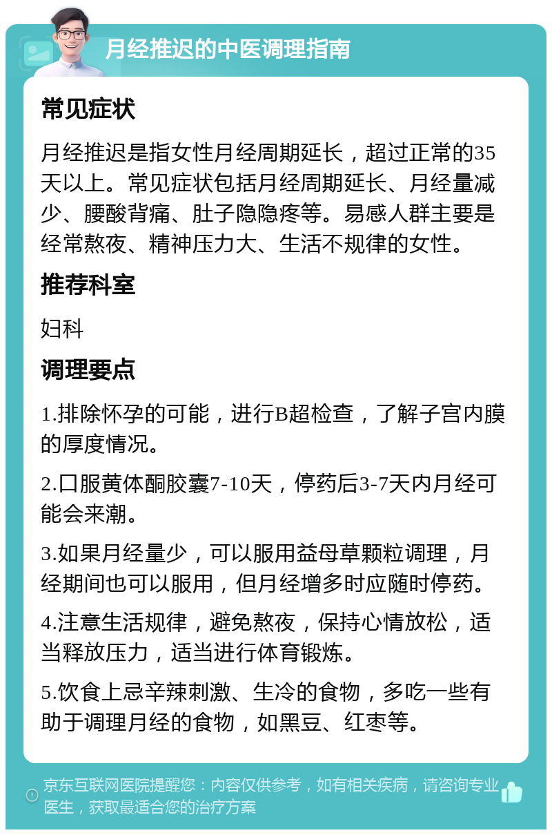 月经推迟的中医调理指南 常见症状 月经推迟是指女性月经周期延长，超过正常的35天以上。常见症状包括月经周期延长、月经量减少、腰酸背痛、肚子隐隐疼等。易感人群主要是经常熬夜、精神压力大、生活不规律的女性。 推荐科室 妇科 调理要点 1.排除怀孕的可能，进行B超检查，了解子宫内膜的厚度情况。 2.口服黄体酮胶囊7-10天，停药后3-7天内月经可能会来潮。 3.如果月经量少，可以服用益母草颗粒调理，月经期间也可以服用，但月经增多时应随时停药。 4.注意生活规律，避免熬夜，保持心情放松，适当释放压力，适当进行体育锻炼。 5.饮食上忌辛辣刺激、生冷的食物，多吃一些有助于调理月经的食物，如黑豆、红枣等。