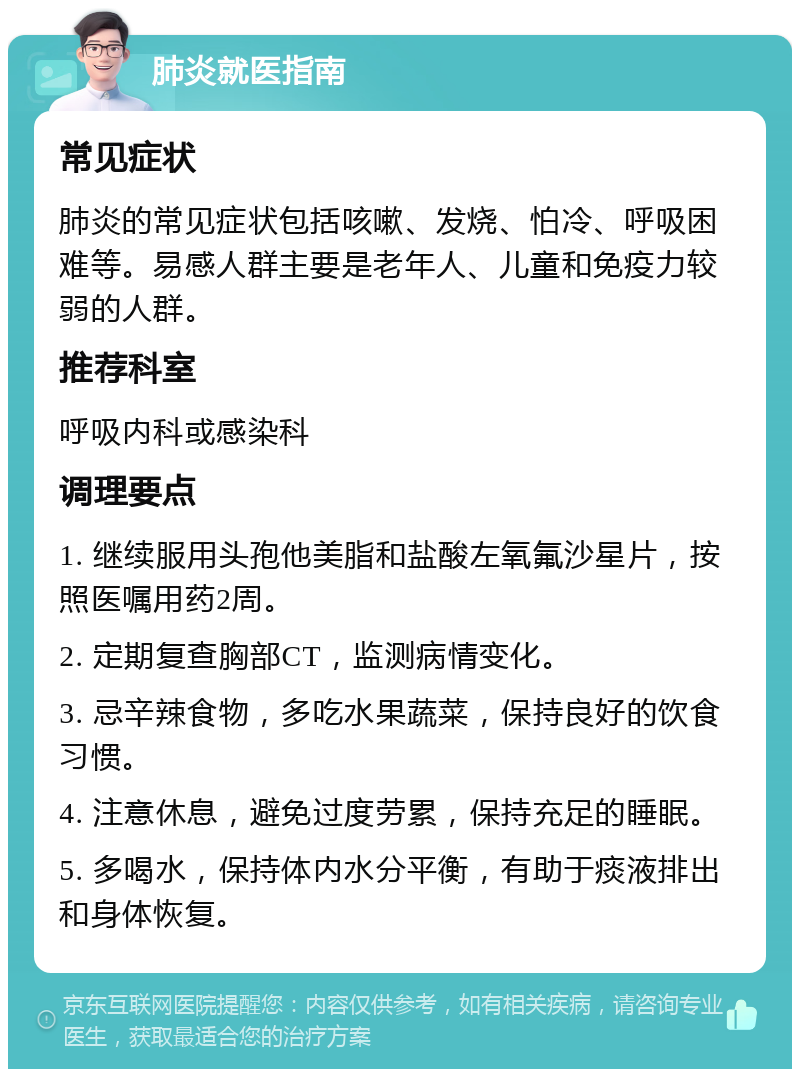 肺炎就医指南 常见症状 肺炎的常见症状包括咳嗽、发烧、怕冷、呼吸困难等。易感人群主要是老年人、儿童和免疫力较弱的人群。 推荐科室 呼吸内科或感染科 调理要点 1. 继续服用头孢他美脂和盐酸左氧氟沙星片，按照医嘱用药2周。 2. 定期复查胸部CT，监测病情变化。 3. 忌辛辣食物，多吃水果蔬菜，保持良好的饮食习惯。 4. 注意休息，避免过度劳累，保持充足的睡眠。 5. 多喝水，保持体内水分平衡，有助于痰液排出和身体恢复。