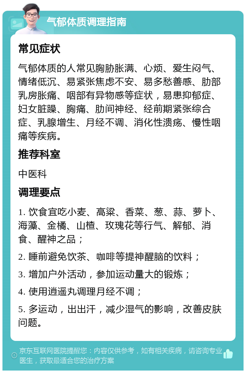 气郁体质调理指南 常见症状 气郁体质的人常见胸胁胀满、心烦、爱生闷气、情绪低沉、易紧张焦虑不安、易多愁善感、肋部乳房胀痛、咽部有异物感等症状，易患抑郁症、妇女脏躁、胸痛、肋间神经、经前期紧张综合症、乳腺增生、月经不调、消化性溃疡、慢性咽痛等疾病。 推荐科室 中医科 调理要点 1. 饮食宜吃小麦、高粱、香菜、葱、蒜、萝卜、海藻、金橘、山楂、玫瑰花等行气、解郁、消食、醒神之品； 2. 睡前避免饮茶、咖啡等提神醒脑的饮料； 3. 增加户外活动，参加运动量大的锻炼； 4. 使用逍遥丸调理月经不调； 5. 多运动，出出汗，减少湿气的影响，改善皮肤问题。