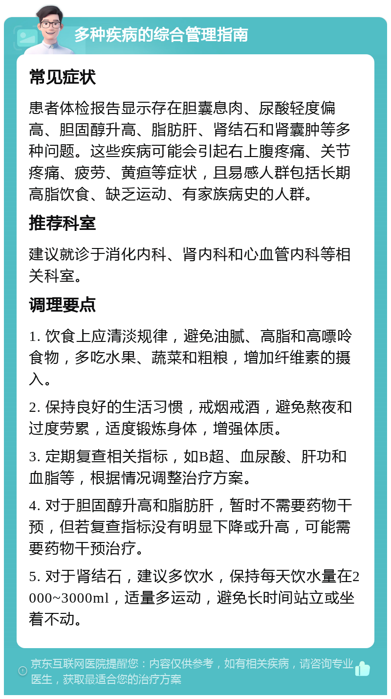 多种疾病的综合管理指南 常见症状 患者体检报告显示存在胆囊息肉、尿酸轻度偏高、胆固醇升高、脂肪肝、肾结石和肾囊肿等多种问题。这些疾病可能会引起右上腹疼痛、关节疼痛、疲劳、黄疸等症状，且易感人群包括长期高脂饮食、缺乏运动、有家族病史的人群。 推荐科室 建议就诊于消化内科、肾内科和心血管内科等相关科室。 调理要点 1. 饮食上应清淡规律，避免油腻、高脂和高嘌呤食物，多吃水果、蔬菜和粗粮，增加纤维素的摄入。 2. 保持良好的生活习惯，戒烟戒酒，避免熬夜和过度劳累，适度锻炼身体，增强体质。 3. 定期复查相关指标，如B超、血尿酸、肝功和血脂等，根据情况调整治疗方案。 4. 对于胆固醇升高和脂肪肝，暂时不需要药物干预，但若复查指标没有明显下降或升高，可能需要药物干预治疗。 5. 对于肾结石，建议多饮水，保持每天饮水量在2000~3000ml，适量多运动，避免长时间站立或坐着不动。