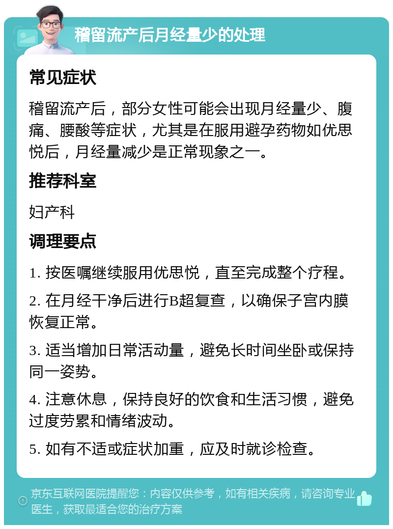 稽留流产后月经量少的处理 常见症状 稽留流产后，部分女性可能会出现月经量少、腹痛、腰酸等症状，尤其是在服用避孕药物如优思悦后，月经量减少是正常现象之一。 推荐科室 妇产科 调理要点 1. 按医嘱继续服用优思悦，直至完成整个疗程。 2. 在月经干净后进行B超复查，以确保子宫内膜恢复正常。 3. 适当增加日常活动量，避免长时间坐卧或保持同一姿势。 4. 注意休息，保持良好的饮食和生活习惯，避免过度劳累和情绪波动。 5. 如有不适或症状加重，应及时就诊检查。