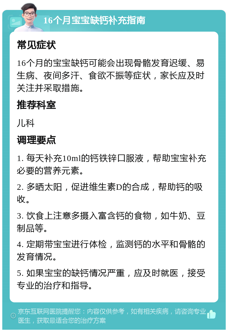 16个月宝宝缺钙补充指南 常见症状 16个月的宝宝缺钙可能会出现骨骼发育迟缓、易生病、夜间多汗、食欲不振等症状，家长应及时关注并采取措施。 推荐科室 儿科 调理要点 1. 每天补充10ml的钙铁锌口服液，帮助宝宝补充必要的营养元素。 2. 多晒太阳，促进维生素D的合成，帮助钙的吸收。 3. 饮食上注意多摄入富含钙的食物，如牛奶、豆制品等。 4. 定期带宝宝进行体检，监测钙的水平和骨骼的发育情况。 5. 如果宝宝的缺钙情况严重，应及时就医，接受专业的治疗和指导。