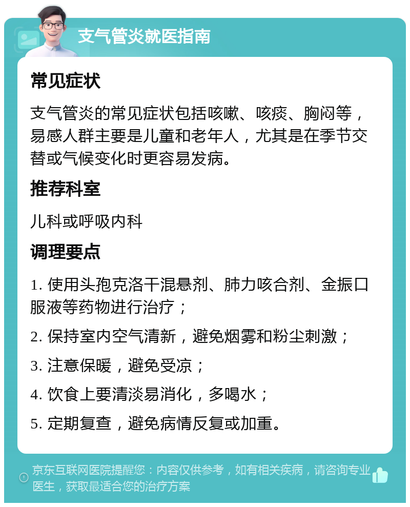 支气管炎就医指南 常见症状 支气管炎的常见症状包括咳嗽、咳痰、胸闷等，易感人群主要是儿童和老年人，尤其是在季节交替或气候变化时更容易发病。 推荐科室 儿科或呼吸内科 调理要点 1. 使用头孢克洛干混悬剂、肺力咳合剂、金振口服液等药物进行治疗； 2. 保持室内空气清新，避免烟雾和粉尘刺激； 3. 注意保暖，避免受凉； 4. 饮食上要清淡易消化，多喝水； 5. 定期复查，避免病情反复或加重。