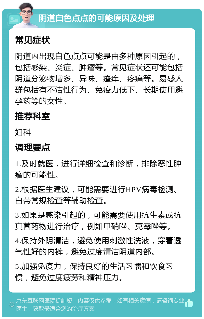 阴道白色点点的可能原因及处理 常见症状 阴道内出现白色点点可能是由多种原因引起的，包括感染、炎症、肿瘤等。常见症状还可能包括阴道分泌物增多、异味、瘙痒、疼痛等。易感人群包括有不洁性行为、免疫力低下、长期使用避孕药等的女性。 推荐科室 妇科 调理要点 1.及时就医，进行详细检查和诊断，排除恶性肿瘤的可能性。 2.根据医生建议，可能需要进行HPV病毒检测、白带常规检查等辅助检查。 3.如果是感染引起的，可能需要使用抗生素或抗真菌药物进行治疗，例如甲硝唑、克霉唑等。 4.保持外阴清洁，避免使用刺激性洗液，穿着透气性好的内裤，避免过度清洁阴道内部。 5.加强免疫力，保持良好的生活习惯和饮食习惯，避免过度疲劳和精神压力。