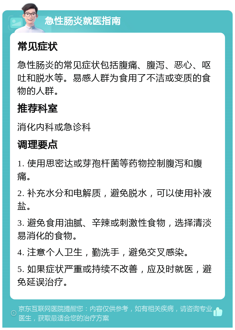 急性肠炎就医指南 常见症状 急性肠炎的常见症状包括腹痛、腹泻、恶心、呕吐和脱水等。易感人群为食用了不洁或变质的食物的人群。 推荐科室 消化内科或急诊科 调理要点 1. 使用思密达或芽孢杆菌等药物控制腹泻和腹痛。 2. 补充水分和电解质，避免脱水，可以使用补液盐。 3. 避免食用油腻、辛辣或刺激性食物，选择清淡易消化的食物。 4. 注意个人卫生，勤洗手，避免交叉感染。 5. 如果症状严重或持续不改善，应及时就医，避免延误治疗。