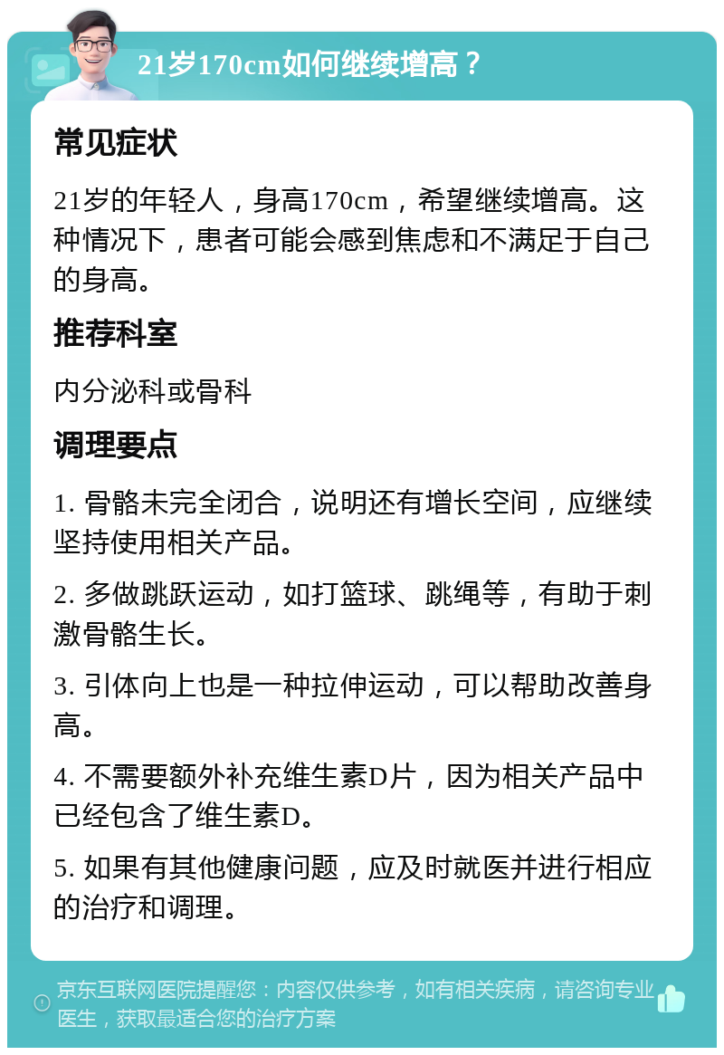 21岁170cm如何继续增高？ 常见症状 21岁的年轻人，身高170cm，希望继续增高。这种情况下，患者可能会感到焦虑和不满足于自己的身高。 推荐科室 内分泌科或骨科 调理要点 1. 骨骼未完全闭合，说明还有增长空间，应继续坚持使用相关产品。 2. 多做跳跃运动，如打篮球、跳绳等，有助于刺激骨骼生长。 3. 引体向上也是一种拉伸运动，可以帮助改善身高。 4. 不需要额外补充维生素D片，因为相关产品中已经包含了维生素D。 5. 如果有其他健康问题，应及时就医并进行相应的治疗和调理。