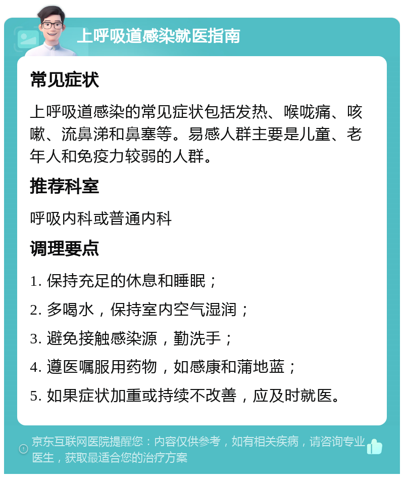 上呼吸道感染就医指南 常见症状 上呼吸道感染的常见症状包括发热、喉咙痛、咳嗽、流鼻涕和鼻塞等。易感人群主要是儿童、老年人和免疫力较弱的人群。 推荐科室 呼吸内科或普通内科 调理要点 1. 保持充足的休息和睡眠； 2. 多喝水，保持室内空气湿润； 3. 避免接触感染源，勤洗手； 4. 遵医嘱服用药物，如感康和蒲地蓝； 5. 如果症状加重或持续不改善，应及时就医。