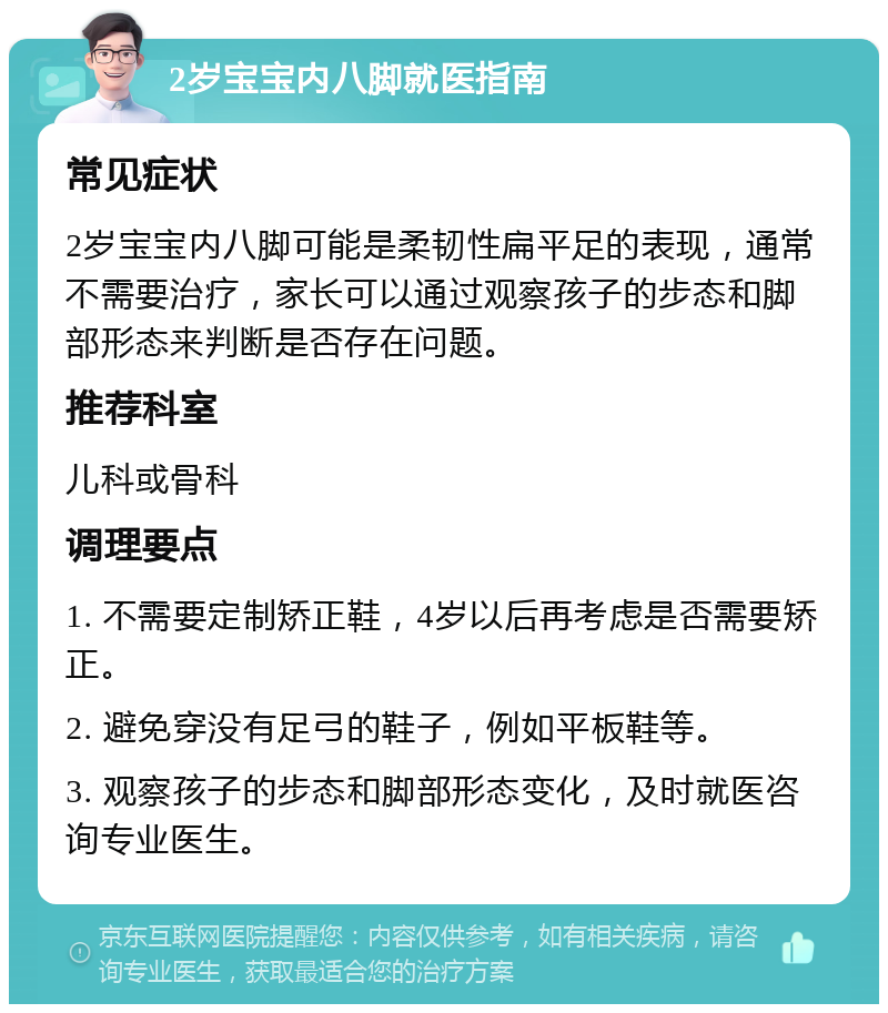 2岁宝宝内八脚就医指南 常见症状 2岁宝宝内八脚可能是柔韧性扁平足的表现，通常不需要治疗，家长可以通过观察孩子的步态和脚部形态来判断是否存在问题。 推荐科室 儿科或骨科 调理要点 1. 不需要定制矫正鞋，4岁以后再考虑是否需要矫正。 2. 避免穿没有足弓的鞋子，例如平板鞋等。 3. 观察孩子的步态和脚部形态变化，及时就医咨询专业医生。