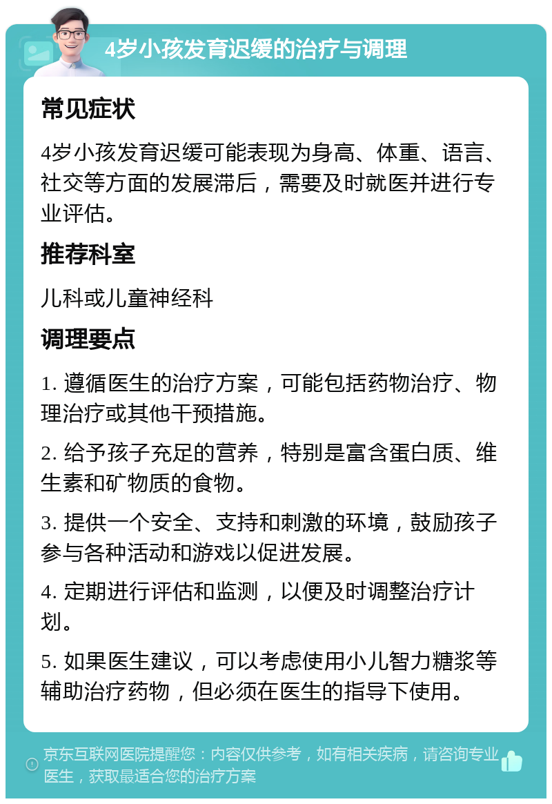 4岁小孩发育迟缓的治疗与调理 常见症状 4岁小孩发育迟缓可能表现为身高、体重、语言、社交等方面的发展滞后，需要及时就医并进行专业评估。 推荐科室 儿科或儿童神经科 调理要点 1. 遵循医生的治疗方案，可能包括药物治疗、物理治疗或其他干预措施。 2. 给予孩子充足的营养，特别是富含蛋白质、维生素和矿物质的食物。 3. 提供一个安全、支持和刺激的环境，鼓励孩子参与各种活动和游戏以促进发展。 4. 定期进行评估和监测，以便及时调整治疗计划。 5. 如果医生建议，可以考虑使用小儿智力糖浆等辅助治疗药物，但必须在医生的指导下使用。