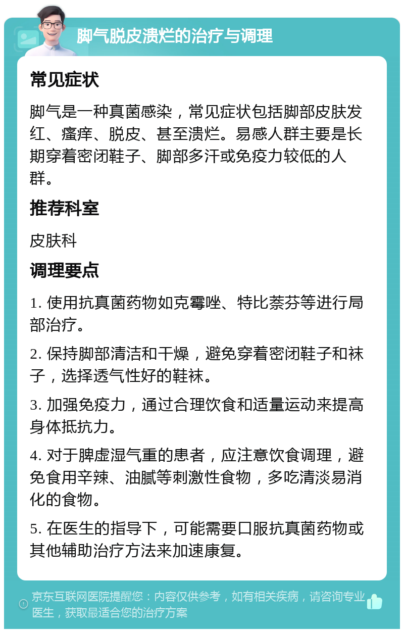 脚气脱皮溃烂的治疗与调理 常见症状 脚气是一种真菌感染，常见症状包括脚部皮肤发红、瘙痒、脱皮、甚至溃烂。易感人群主要是长期穿着密闭鞋子、脚部多汗或免疫力较低的人群。 推荐科室 皮肤科 调理要点 1. 使用抗真菌药物如克霉唑、特比萘芬等进行局部治疗。 2. 保持脚部清洁和干燥，避免穿着密闭鞋子和袜子，选择透气性好的鞋袜。 3. 加强免疫力，通过合理饮食和适量运动来提高身体抵抗力。 4. 对于脾虚湿气重的患者，应注意饮食调理，避免食用辛辣、油腻等刺激性食物，多吃清淡易消化的食物。 5. 在医生的指导下，可能需要口服抗真菌药物或其他辅助治疗方法来加速康复。