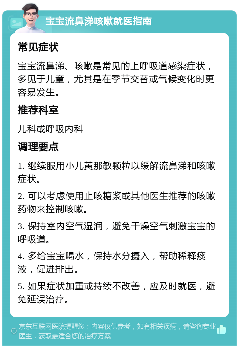 宝宝流鼻涕咳嗽就医指南 常见症状 宝宝流鼻涕、咳嗽是常见的上呼吸道感染症状，多见于儿童，尤其是在季节交替或气候变化时更容易发生。 推荐科室 儿科或呼吸内科 调理要点 1. 继续服用小儿黄那敏颗粒以缓解流鼻涕和咳嗽症状。 2. 可以考虑使用止咳糖浆或其他医生推荐的咳嗽药物来控制咳嗽。 3. 保持室内空气湿润，避免干燥空气刺激宝宝的呼吸道。 4. 多给宝宝喝水，保持水分摄入，帮助稀释痰液，促进排出。 5. 如果症状加重或持续不改善，应及时就医，避免延误治疗。