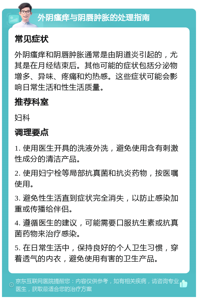 外阴瘙痒与阴唇肿胀的处理指南 常见症状 外阴瘙痒和阴唇肿胀通常是由阴道炎引起的，尤其是在月经结束后。其他可能的症状包括分泌物增多、异味、疼痛和灼热感。这些症状可能会影响日常生活和性生活质量。 推荐科室 妇科 调理要点 1. 使用医生开具的洗液外洗，避免使用含有刺激性成分的清洁产品。 2. 使用妇宁栓等局部抗真菌和抗炎药物，按医嘱使用。 3. 避免性生活直到症状完全消失，以防止感染加重或传播给伴侣。 4. 遵循医生的建议，可能需要口服抗生素或抗真菌药物来治疗感染。 5. 在日常生活中，保持良好的个人卫生习惯，穿着透气的内衣，避免使用有害的卫生产品。