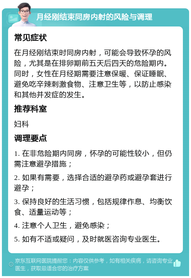 月经刚结束同房内射的风险与调理 常见症状 在月经刚结束时同房内射，可能会导致怀孕的风险，尤其是在排卵期前五天后四天的危险期内。同时，女性在月经期需要注意保暖、保证睡眠、避免吃辛辣刺激食物、注意卫生等，以防止感染和其他并发症的发生。 推荐科室 妇科 调理要点 1. 在非危险期内同房，怀孕的可能性较小，但仍需注意避孕措施； 2. 如果有需要，选择合适的避孕药或避孕套进行避孕； 3. 保持良好的生活习惯，包括规律作息、均衡饮食、适量运动等； 4. 注意个人卫生，避免感染； 5. 如有不适或疑问，及时就医咨询专业医生。