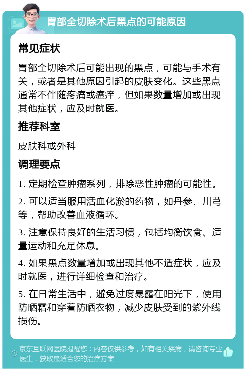 胃部全切除术后黑点的可能原因 常见症状 胃部全切除术后可能出现的黑点，可能与手术有关，或者是其他原因引起的皮肤变化。这些黑点通常不伴随疼痛或瘙痒，但如果数量增加或出现其他症状，应及时就医。 推荐科室 皮肤科或外科 调理要点 1. 定期检查肿瘤系列，排除恶性肿瘤的可能性。 2. 可以适当服用活血化淤的药物，如丹参、川芎等，帮助改善血液循环。 3. 注意保持良好的生活习惯，包括均衡饮食、适量运动和充足休息。 4. 如果黑点数量增加或出现其他不适症状，应及时就医，进行详细检查和治疗。 5. 在日常生活中，避免过度暴露在阳光下，使用防晒霜和穿着防晒衣物，减少皮肤受到的紫外线损伤。