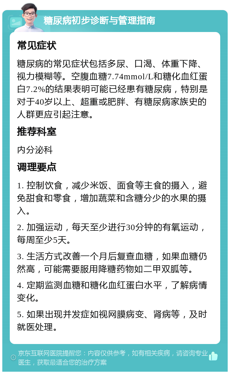 糖尿病初步诊断与管理指南 常见症状 糖尿病的常见症状包括多尿、口渴、体重下降、视力模糊等。空腹血糖7.74mmol/L和糖化血红蛋白7.2%的结果表明可能已经患有糖尿病，特别是对于40岁以上、超重或肥胖、有糖尿病家族史的人群更应引起注意。 推荐科室 内分泌科 调理要点 1. 控制饮食，减少米饭、面食等主食的摄入，避免甜食和零食，增加蔬菜和含糖分少的水果的摄入。 2. 加强运动，每天至少进行30分钟的有氧运动，每周至少5天。 3. 生活方式改善一个月后复查血糖，如果血糖仍然高，可能需要服用降糖药物如二甲双胍等。 4. 定期监测血糖和糖化血红蛋白水平，了解病情变化。 5. 如果出现并发症如视网膜病变、肾病等，及时就医处理。