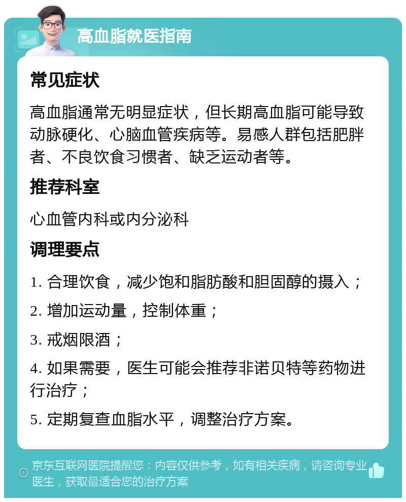 高血脂就医指南 常见症状 高血脂通常无明显症状，但长期高血脂可能导致动脉硬化、心脑血管疾病等。易感人群包括肥胖者、不良饮食习惯者、缺乏运动者等。 推荐科室 心血管内科或内分泌科 调理要点 1. 合理饮食，减少饱和脂肪酸和胆固醇的摄入； 2. 增加运动量，控制体重； 3. 戒烟限酒； 4. 如果需要，医生可能会推荐非诺贝特等药物进行治疗； 5. 定期复查血脂水平，调整治疗方案。