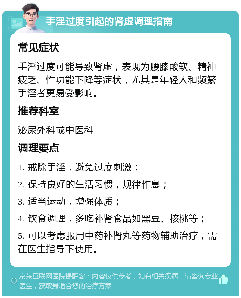 手淫过度引起的肾虚调理指南 常见症状 手淫过度可能导致肾虚，表现为腰膝酸软、精神疲乏、性功能下降等症状，尤其是年轻人和频繁手淫者更易受影响。 推荐科室 泌尿外科或中医科 调理要点 1. 戒除手淫，避免过度刺激； 2. 保持良好的生活习惯，规律作息； 3. 适当运动，增强体质； 4. 饮食调理，多吃补肾食品如黑豆、核桃等； 5. 可以考虑服用中药补肾丸等药物辅助治疗，需在医生指导下使用。