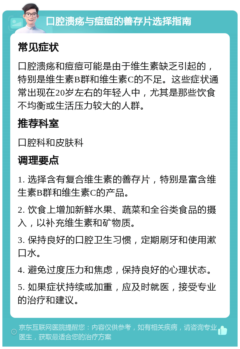 口腔溃疡与痘痘的善存片选择指南 常见症状 口腔溃疡和痘痘可能是由于维生素缺乏引起的，特别是维生素B群和维生素C的不足。这些症状通常出现在20岁左右的年轻人中，尤其是那些饮食不均衡或生活压力较大的人群。 推荐科室 口腔科和皮肤科 调理要点 1. 选择含有复合维生素的善存片，特别是富含维生素B群和维生素C的产品。 2. 饮食上增加新鲜水果、蔬菜和全谷类食品的摄入，以补充维生素和矿物质。 3. 保持良好的口腔卫生习惯，定期刷牙和使用漱口水。 4. 避免过度压力和焦虑，保持良好的心理状态。 5. 如果症状持续或加重，应及时就医，接受专业的治疗和建议。