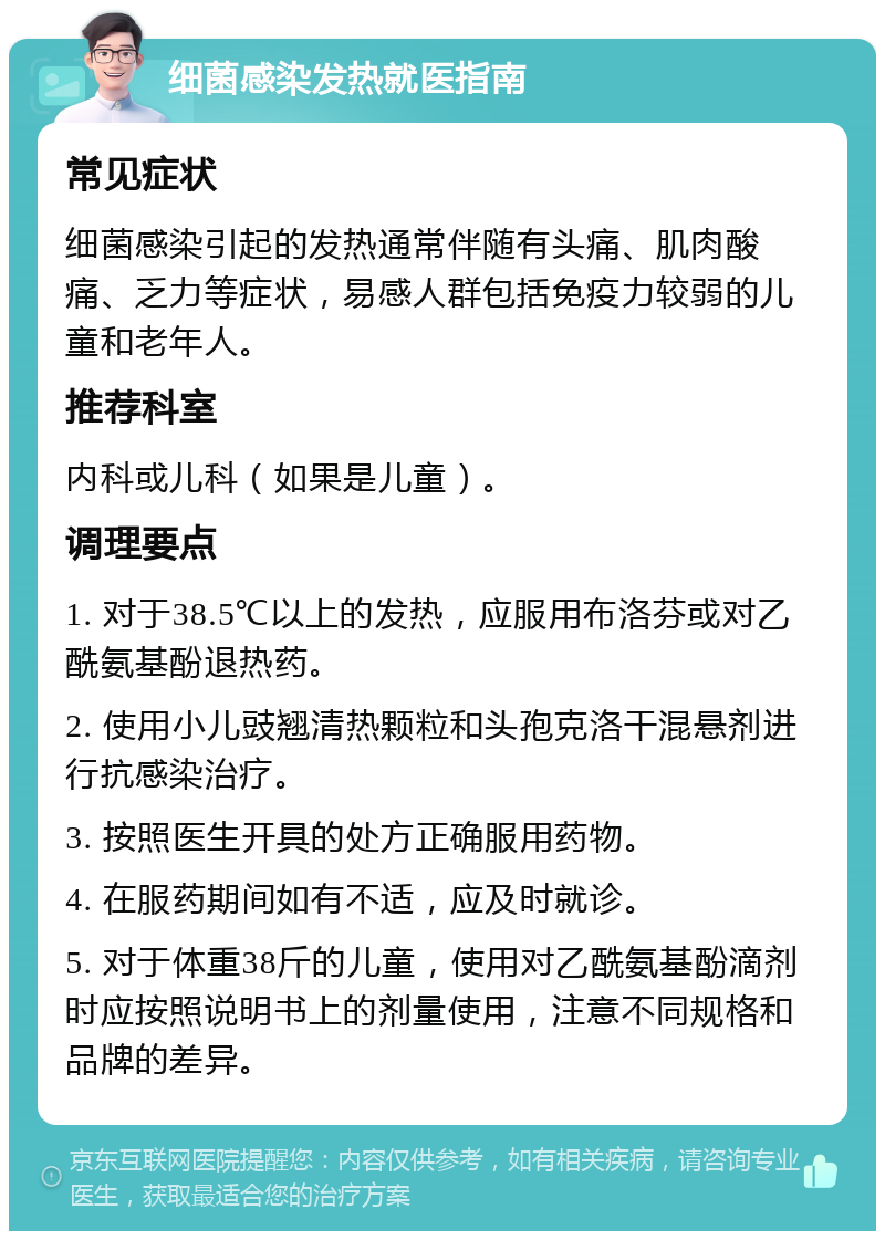 细菌感染发热就医指南 常见症状 细菌感染引起的发热通常伴随有头痛、肌肉酸痛、乏力等症状，易感人群包括免疫力较弱的儿童和老年人。 推荐科室 内科或儿科（如果是儿童）。 调理要点 1. 对于38.5℃以上的发热，应服用布洛芬或对乙酰氨基酚退热药。 2. 使用小儿豉翘清热颗粒和头孢克洛干混悬剂进行抗感染治疗。 3. 按照医生开具的处方正确服用药物。 4. 在服药期间如有不适，应及时就诊。 5. 对于体重38斤的儿童，使用对乙酰氨基酚滴剂时应按照说明书上的剂量使用，注意不同规格和品牌的差异。