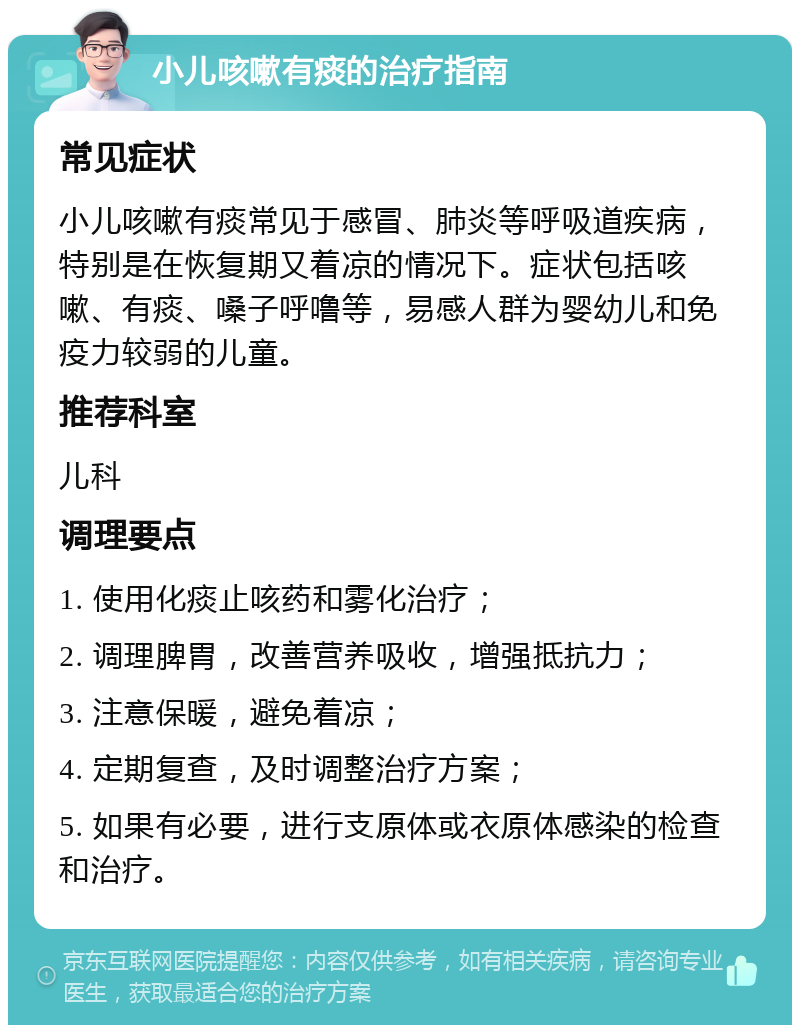 小儿咳嗽有痰的治疗指南 常见症状 小儿咳嗽有痰常见于感冒、肺炎等呼吸道疾病，特别是在恢复期又着凉的情况下。症状包括咳嗽、有痰、嗓子呼噜等，易感人群为婴幼儿和免疫力较弱的儿童。 推荐科室 儿科 调理要点 1. 使用化痰止咳药和雾化治疗； 2. 调理脾胃，改善营养吸收，增强抵抗力； 3. 注意保暖，避免着凉； 4. 定期复查，及时调整治疗方案； 5. 如果有必要，进行支原体或衣原体感染的检查和治疗。