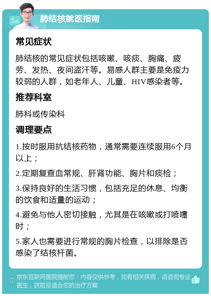 肺结核就医指南 常见症状 肺结核的常见症状包括咳嗽、咳痰、胸痛、疲劳、发热、夜间盗汗等。易感人群主要是免疫力较弱的人群，如老年人、儿童、HIV感染者等。 推荐科室 肺科或传染科 调理要点 1.按时服用抗结核药物，通常需要连续服用6个月以上； 2.定期复查血常规、肝肾功能、胸片和痰检； 3.保持良好的生活习惯，包括充足的休息、均衡的饮食和适量的运动； 4.避免与他人密切接触，尤其是在咳嗽或打喷嚏时； 5.家人也需要进行常规的胸片检查，以排除是否感染了结核杆菌。