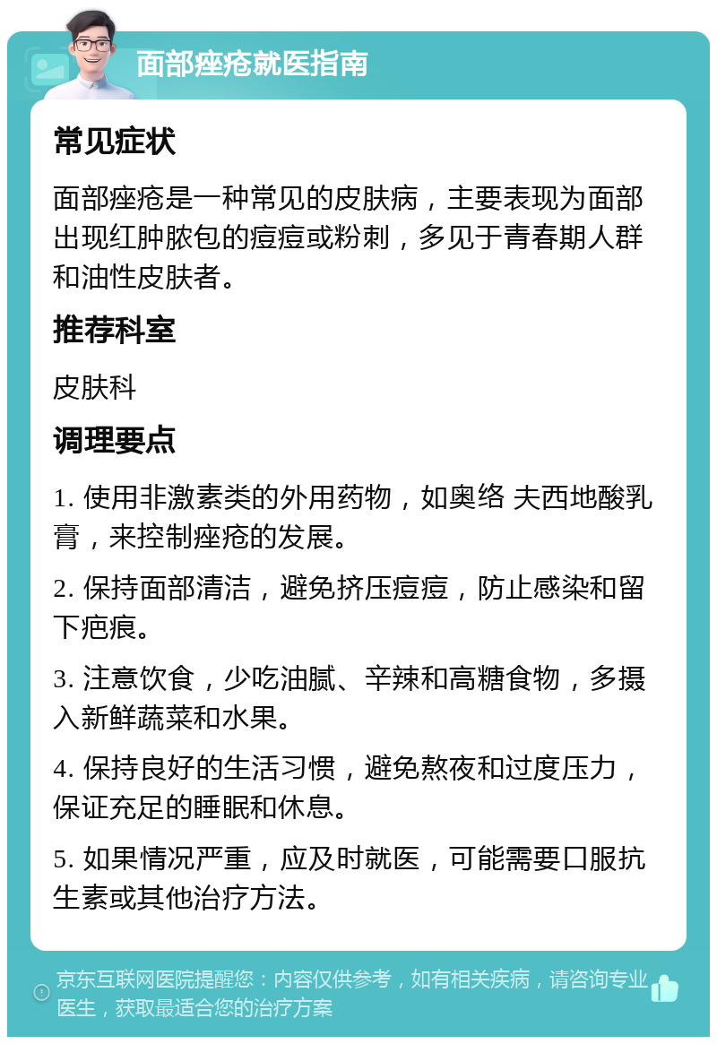 面部痤疮就医指南 常见症状 面部痤疮是一种常见的皮肤病，主要表现为面部出现红肿脓包的痘痘或粉刺，多见于青春期人群和油性皮肤者。 推荐科室 皮肤科 调理要点 1. 使用非激素类的外用药物，如奥络 夫西地酸乳膏，来控制痤疮的发展。 2. 保持面部清洁，避免挤压痘痘，防止感染和留下疤痕。 3. 注意饮食，少吃油腻、辛辣和高糖食物，多摄入新鲜蔬菜和水果。 4. 保持良好的生活习惯，避免熬夜和过度压力，保证充足的睡眠和休息。 5. 如果情况严重，应及时就医，可能需要口服抗生素或其他治疗方法。