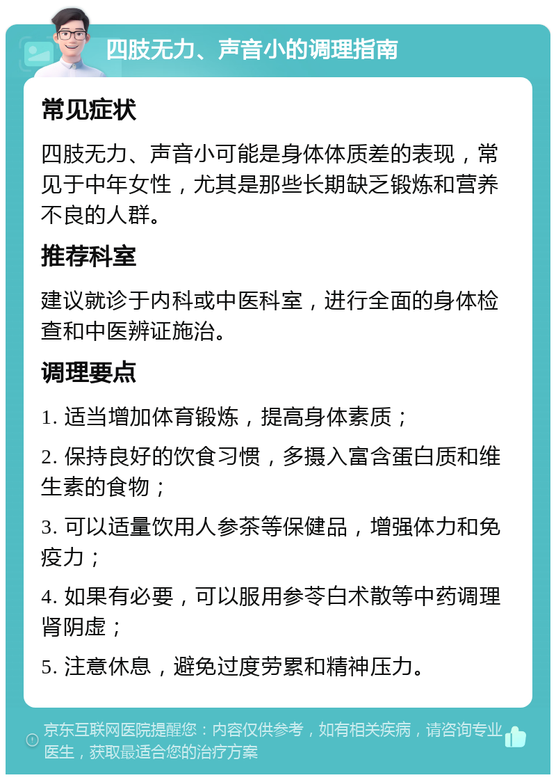 四肢无力、声音小的调理指南 常见症状 四肢无力、声音小可能是身体体质差的表现，常见于中年女性，尤其是那些长期缺乏锻炼和营养不良的人群。 推荐科室 建议就诊于内科或中医科室，进行全面的身体检查和中医辨证施治。 调理要点 1. 适当增加体育锻炼，提高身体素质； 2. 保持良好的饮食习惯，多摄入富含蛋白质和维生素的食物； 3. 可以适量饮用人参茶等保健品，增强体力和免疫力； 4. 如果有必要，可以服用参苓白术散等中药调理肾阴虚； 5. 注意休息，避免过度劳累和精神压力。