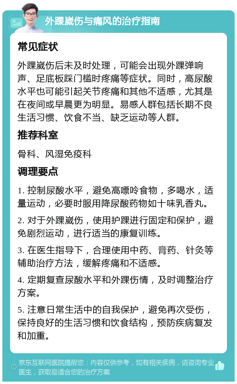 外踝崴伤与痛风的治疗指南 常见症状 外踝崴伤后未及时处理，可能会出现外踝弹响声、足底板踩门槛时疼痛等症状。同时，高尿酸水平也可能引起关节疼痛和其他不适感，尤其是在夜间或早晨更为明显。易感人群包括长期不良生活习惯、饮食不当、缺乏运动等人群。 推荐科室 骨科、风湿免疫科 调理要点 1. 控制尿酸水平，避免高嘌呤食物，多喝水，适量运动，必要时服用降尿酸药物如十味乳香丸。 2. 对于外踝崴伤，使用护踝进行固定和保护，避免剧烈运动，进行适当的康复训练。 3. 在医生指导下，合理使用中药、膏药、针灸等辅助治疗方法，缓解疼痛和不适感。 4. 定期复查尿酸水平和外踝伤情，及时调整治疗方案。 5. 注意日常生活中的自我保护，避免再次受伤，保持良好的生活习惯和饮食结构，预防疾病复发和加重。