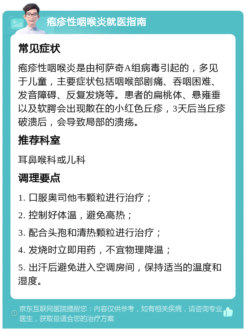 疱疹性咽喉炎就医指南 常见症状 疱疹性咽喉炎是由柯萨奇A组病毒引起的，多见于儿童，主要症状包括咽喉部剧痛、吞咽困难、发音障碍、反复发烧等。患者的扁桃体、悬雍垂以及软腭会出现散在的小红色丘疹，3天后当丘疹破溃后，会导致局部的溃疡。 推荐科室 耳鼻喉科或儿科 调理要点 1. 口服奥司他韦颗粒进行治疗； 2. 控制好体温，避免高热； 3. 配合头孢和清热颗粒进行治疗； 4. 发烧时立即用药，不宜物理降温； 5. 出汗后避免进入空调房间，保持适当的温度和湿度。