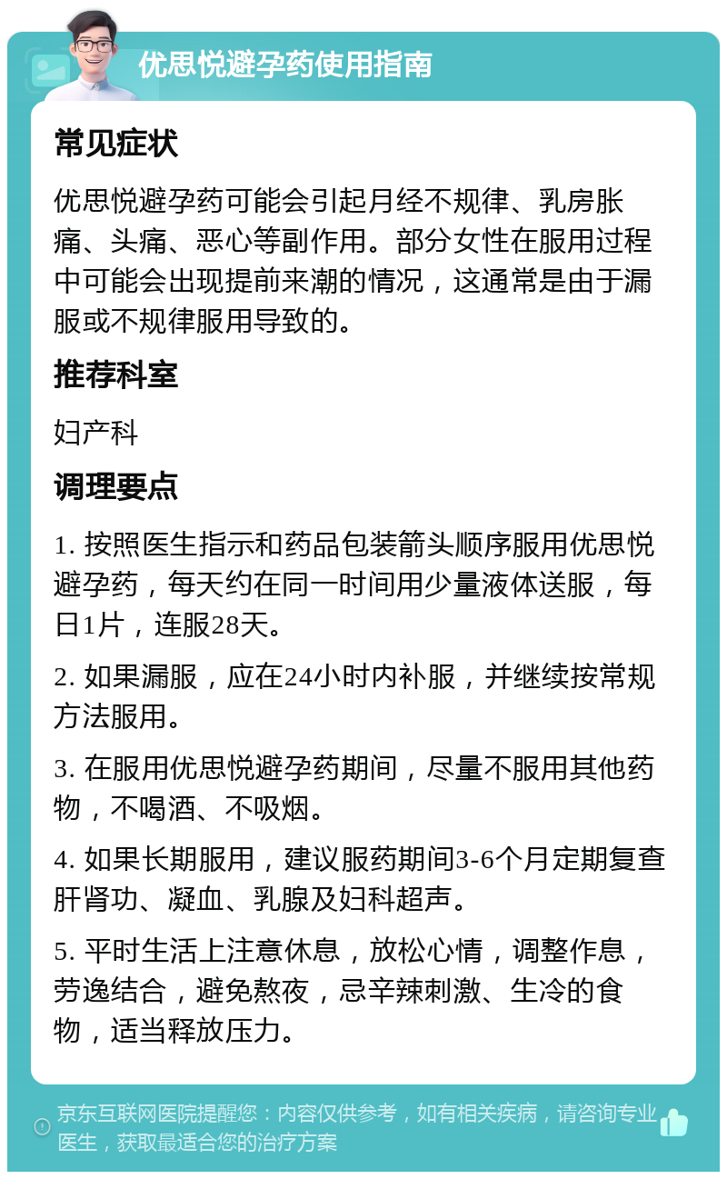 优思悦避孕药使用指南 常见症状 优思悦避孕药可能会引起月经不规律、乳房胀痛、头痛、恶心等副作用。部分女性在服用过程中可能会出现提前来潮的情况，这通常是由于漏服或不规律服用导致的。 推荐科室 妇产科 调理要点 1. 按照医生指示和药品包装箭头顺序服用优思悦避孕药，每天约在同一时间用少量液体送服，每日1片，连服28天。 2. 如果漏服，应在24小时内补服，并继续按常规方法服用。 3. 在服用优思悦避孕药期间，尽量不服用其他药物，不喝酒、不吸烟。 4. 如果长期服用，建议服药期间3-6个月定期复查肝肾功、凝血、乳腺及妇科超声。 5. 平时生活上注意休息，放松心情，调整作息，劳逸结合，避免熬夜，忌辛辣刺激、生冷的食物，适当释放压力。