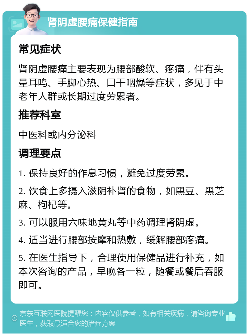 肾阴虚腰痛保健指南 常见症状 肾阴虚腰痛主要表现为腰部酸软、疼痛，伴有头晕耳鸣、手脚心热、口干咽燥等症状，多见于中老年人群或长期过度劳累者。 推荐科室 中医科或内分泌科 调理要点 1. 保持良好的作息习惯，避免过度劳累。 2. 饮食上多摄入滋阴补肾的食物，如黑豆、黑芝麻、枸杞等。 3. 可以服用六味地黄丸等中药调理肾阴虚。 4. 适当进行腰部按摩和热敷，缓解腰部疼痛。 5. 在医生指导下，合理使用保健品进行补充，如本次咨询的产品，早晚各一粒，随餐或餐后吞服即可。