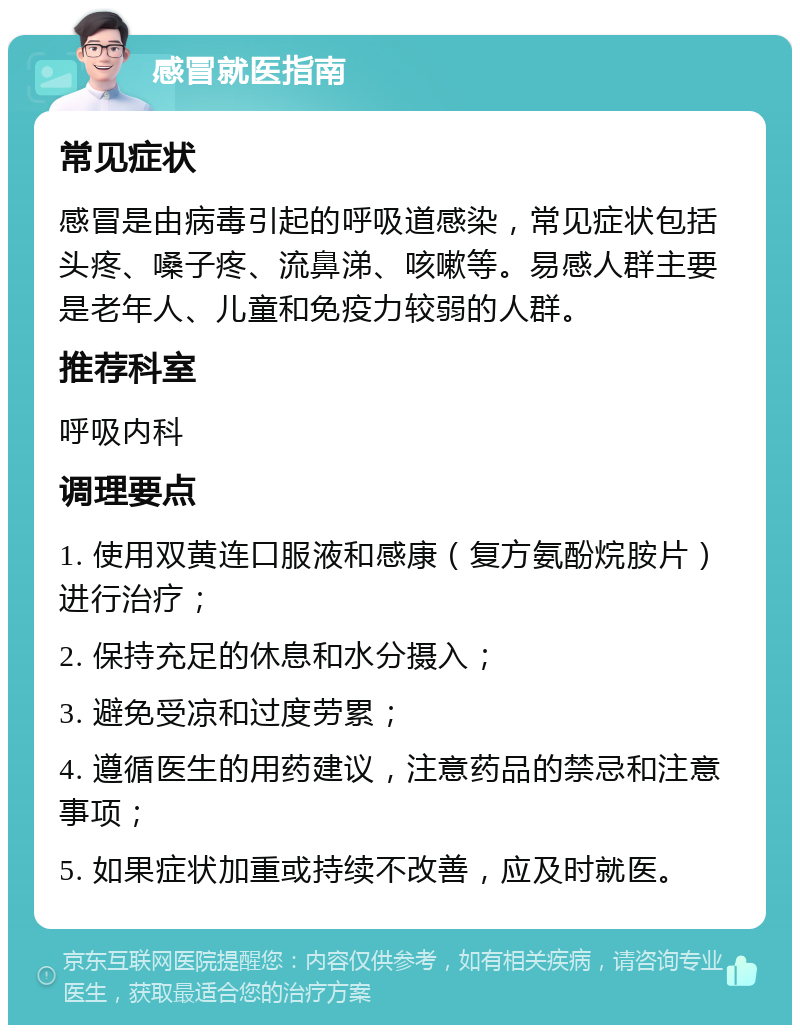 感冒就医指南 常见症状 感冒是由病毒引起的呼吸道感染，常见症状包括头疼、嗓子疼、流鼻涕、咳嗽等。易感人群主要是老年人、儿童和免疫力较弱的人群。 推荐科室 呼吸内科 调理要点 1. 使用双黄连口服液和感康（复方氨酚烷胺片）进行治疗； 2. 保持充足的休息和水分摄入； 3. 避免受凉和过度劳累； 4. 遵循医生的用药建议，注意药品的禁忌和注意事项； 5. 如果症状加重或持续不改善，应及时就医。