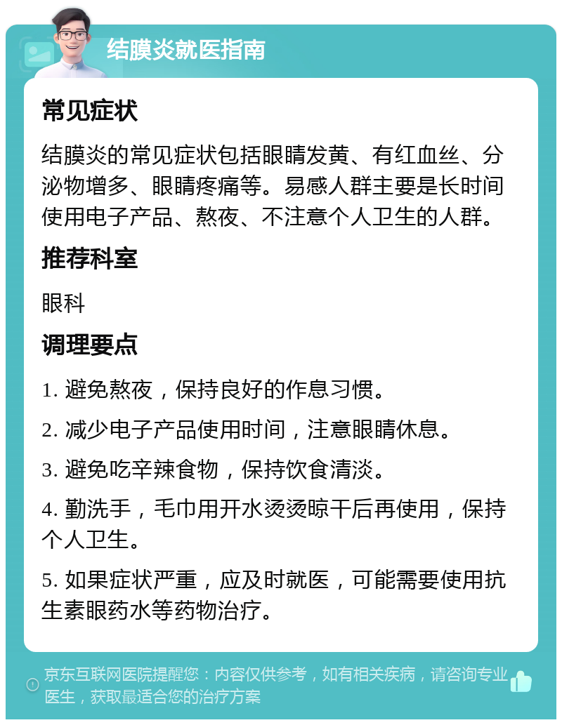 结膜炎就医指南 常见症状 结膜炎的常见症状包括眼睛发黄、有红血丝、分泌物增多、眼睛疼痛等。易感人群主要是长时间使用电子产品、熬夜、不注意个人卫生的人群。 推荐科室 眼科 调理要点 1. 避免熬夜，保持良好的作息习惯。 2. 减少电子产品使用时间，注意眼睛休息。 3. 避免吃辛辣食物，保持饮食清淡。 4. 勤洗手，毛巾用开水烫烫晾干后再使用，保持个人卫生。 5. 如果症状严重，应及时就医，可能需要使用抗生素眼药水等药物治疗。