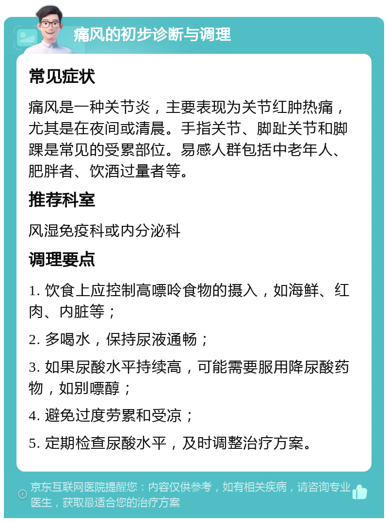 痛风的初步诊断与调理 常见症状 痛风是一种关节炎，主要表现为关节红肿热痛，尤其是在夜间或清晨。手指关节、脚趾关节和脚踝是常见的受累部位。易感人群包括中老年人、肥胖者、饮酒过量者等。 推荐科室 风湿免疫科或内分泌科 调理要点 1. 饮食上应控制高嘌呤食物的摄入，如海鲜、红肉、内脏等； 2. 多喝水，保持尿液通畅； 3. 如果尿酸水平持续高，可能需要服用降尿酸药物，如别嘌醇； 4. 避免过度劳累和受凉； 5. 定期检查尿酸水平，及时调整治疗方案。