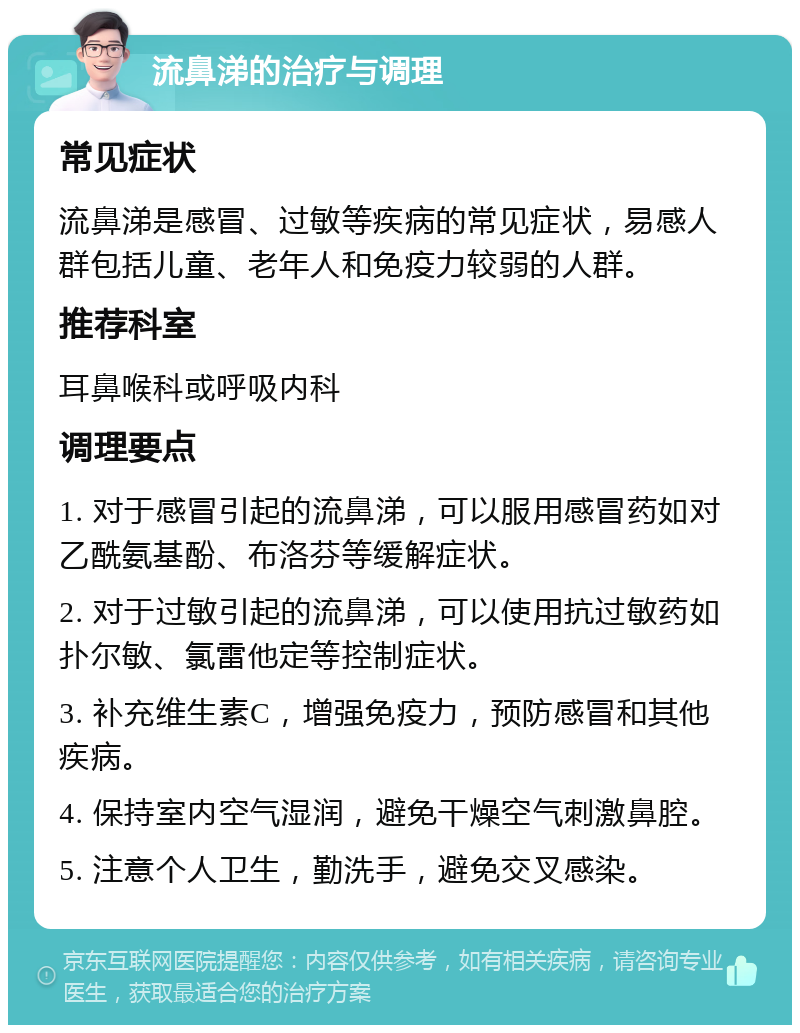 流鼻涕的治疗与调理 常见症状 流鼻涕是感冒、过敏等疾病的常见症状，易感人群包括儿童、老年人和免疫力较弱的人群。 推荐科室 耳鼻喉科或呼吸内科 调理要点 1. 对于感冒引起的流鼻涕，可以服用感冒药如对乙酰氨基酚、布洛芬等缓解症状。 2. 对于过敏引起的流鼻涕，可以使用抗过敏药如扑尔敏、氯雷他定等控制症状。 3. 补充维生素C，增强免疫力，预防感冒和其他疾病。 4. 保持室内空气湿润，避免干燥空气刺激鼻腔。 5. 注意个人卫生，勤洗手，避免交叉感染。