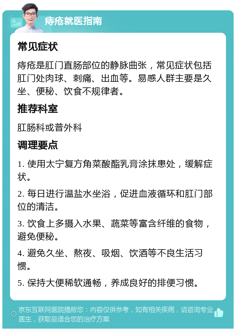 痔疮就医指南 常见症状 痔疮是肛门直肠部位的静脉曲张，常见症状包括肛门处肉球、刺痛、出血等。易感人群主要是久坐、便秘、饮食不规律者。 推荐科室 肛肠科或普外科 调理要点 1. 使用太宁复方角菜酸酯乳膏涂抹患处，缓解症状。 2. 每日进行温盐水坐浴，促进血液循环和肛门部位的清洁。 3. 饮食上多摄入水果、蔬菜等富含纤维的食物，避免便秘。 4. 避免久坐、熬夜、吸烟、饮酒等不良生活习惯。 5. 保持大便稀软通畅，养成良好的排便习惯。