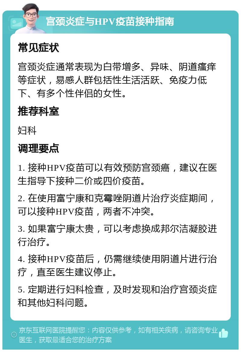 宫颈炎症与HPV疫苗接种指南 常见症状 宫颈炎症通常表现为白带增多、异味、阴道瘙痒等症状，易感人群包括性生活活跃、免疫力低下、有多个性伴侣的女性。 推荐科室 妇科 调理要点 1. 接种HPV疫苗可以有效预防宫颈癌，建议在医生指导下接种二价或四价疫苗。 2. 在使用富宁康和克霉唑阴道片治疗炎症期间，可以接种HPV疫苗，两者不冲突。 3. 如果富宁康太贵，可以考虑换成邦尔洁凝胶进行治疗。 4. 接种HPV疫苗后，仍需继续使用阴道片进行治疗，直至医生建议停止。 5. 定期进行妇科检查，及时发现和治疗宫颈炎症和其他妇科问题。