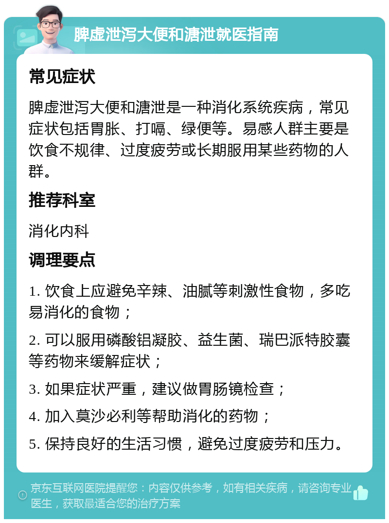 脾虚泄泻大便和溏泄就医指南 常见症状 脾虚泄泻大便和溏泄是一种消化系统疾病，常见症状包括胃胀、打嗝、绿便等。易感人群主要是饮食不规律、过度疲劳或长期服用某些药物的人群。 推荐科室 消化内科 调理要点 1. 饮食上应避免辛辣、油腻等刺激性食物，多吃易消化的食物； 2. 可以服用磷酸铝凝胶、益生菌、瑞巴派特胶囊等药物来缓解症状； 3. 如果症状严重，建议做胃肠镜检查； 4. 加入莫沙必利等帮助消化的药物； 5. 保持良好的生活习惯，避免过度疲劳和压力。