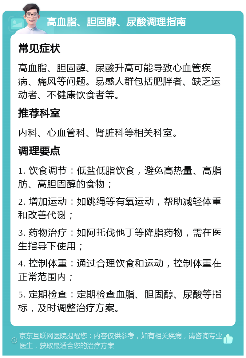 高血脂、胆固醇、尿酸调理指南 常见症状 高血脂、胆固醇、尿酸升高可能导致心血管疾病、痛风等问题。易感人群包括肥胖者、缺乏运动者、不健康饮食者等。 推荐科室 内科、心血管科、肾脏科等相关科室。 调理要点 1. 饮食调节：低盐低脂饮食，避免高热量、高脂肪、高胆固醇的食物； 2. 增加运动：如跳绳等有氧运动，帮助减轻体重和改善代谢； 3. 药物治疗：如阿托伐他丁等降脂药物，需在医生指导下使用； 4. 控制体重：通过合理饮食和运动，控制体重在正常范围内； 5. 定期检查：定期检查血脂、胆固醇、尿酸等指标，及时调整治疗方案。