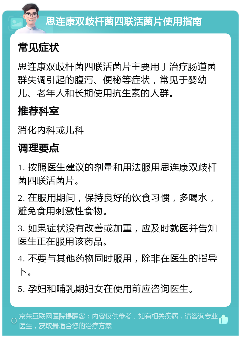 思连康双歧杆菌四联活菌片使用指南 常见症状 思连康双歧杆菌四联活菌片主要用于治疗肠道菌群失调引起的腹泻、便秘等症状，常见于婴幼儿、老年人和长期使用抗生素的人群。 推荐科室 消化内科或儿科 调理要点 1. 按照医生建议的剂量和用法服用思连康双歧杆菌四联活菌片。 2. 在服用期间，保持良好的饮食习惯，多喝水，避免食用刺激性食物。 3. 如果症状没有改善或加重，应及时就医并告知医生正在服用该药品。 4. 不要与其他药物同时服用，除非在医生的指导下。 5. 孕妇和哺乳期妇女在使用前应咨询医生。