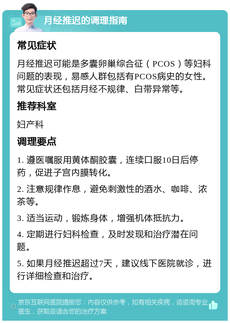 月经推迟的调理指南 常见症状 月经推迟可能是多囊卵巢综合征（PCOS）等妇科问题的表现，易感人群包括有PCOS病史的女性。常见症状还包括月经不规律、白带异常等。 推荐科室 妇产科 调理要点 1. 遵医嘱服用黄体酮胶囊，连续口服10日后停药，促进子宫内膜转化。 2. 注意规律作息，避免刺激性的酒水、咖啡、浓茶等。 3. 适当运动，锻炼身体，增强机体抵抗力。 4. 定期进行妇科检查，及时发现和治疗潜在问题。 5. 如果月经推迟超过7天，建议线下医院就诊，进行详细检查和治疗。