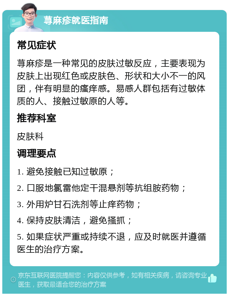 荨麻疹就医指南 常见症状 荨麻疹是一种常见的皮肤过敏反应，主要表现为皮肤上出现红色或皮肤色、形状和大小不一的风团，伴有明显的瘙痒感。易感人群包括有过敏体质的人、接触过敏原的人等。 推荐科室 皮肤科 调理要点 1. 避免接触已知过敏原； 2. 口服地氯雷他定干混悬剂等抗组胺药物； 3. 外用炉甘石洗剂等止痒药物； 4. 保持皮肤清洁，避免搔抓； 5. 如果症状严重或持续不退，应及时就医并遵循医生的治疗方案。