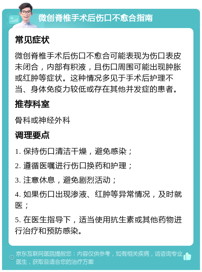 微创脊椎手术后伤口不愈合指南 常见症状 微创脊椎手术后伤口不愈合可能表现为伤口表皮未闭合，内部有积液，且伤口周围可能出现肿胀或红肿等症状。这种情况多见于手术后护理不当、身体免疫力较低或存在其他并发症的患者。 推荐科室 骨科或神经外科 调理要点 1. 保持伤口清洁干燥，避免感染； 2. 遵循医嘱进行伤口换药和护理； 3. 注意休息，避免剧烈活动； 4. 如果伤口出现渗液、红肿等异常情况，及时就医； 5. 在医生指导下，适当使用抗生素或其他药物进行治疗和预防感染。